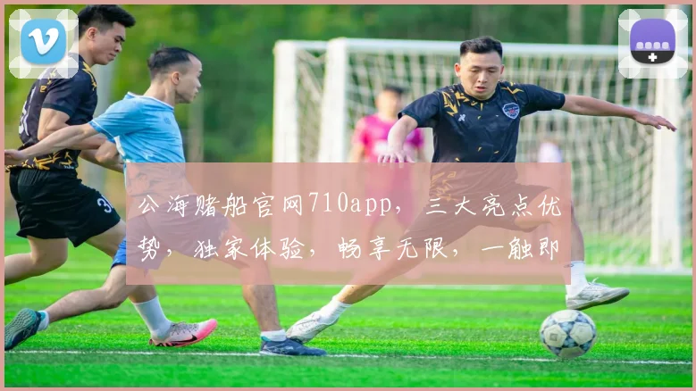 公海赌船官网710app,三大亮点优势,独家体验,畅享无限,一触即达,必看