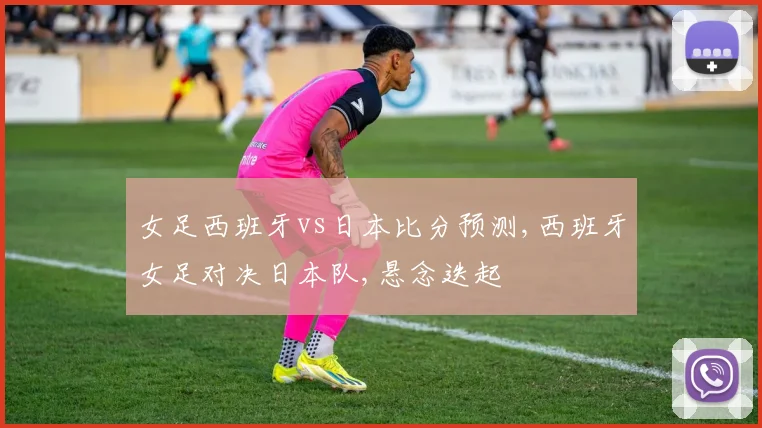 女足西班牙vs日本比分预测,西班牙女足对决日本队,悬念迭起