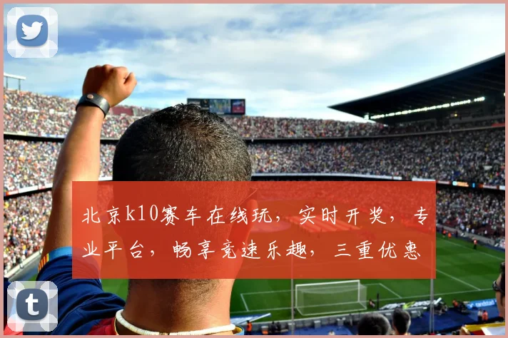北京k10赛车在线玩,实时开奖,专业平台,畅享竞速乐趣,三重优惠等你来